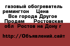 газовый обогреватель ремингтон  › Цена ­ 4 000 - Все города Другое » Продам   . Ростовская обл.,Ростов-на-Дону г.